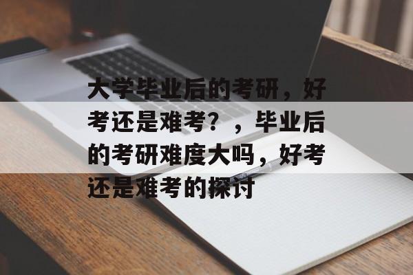 大学毕业后的考研，好考还是难考？，毕业后的考研难度大吗，好考还是难考的探讨