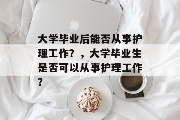 大学毕业后能否从事护理工作?,大学毕业生是否可以从事护理工作? 大学毕业后能否从事护理工作?,大学毕业生是否可以从事护理工作?