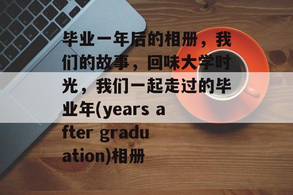 毕业一年后的相册,我们的故事,回味大学时光,我们一起走过的毕业年(years after graduation)相册 毕业一年后的相册,我们的故事,回味大学时光,我们一起走过的毕业年(years after graduation)相册