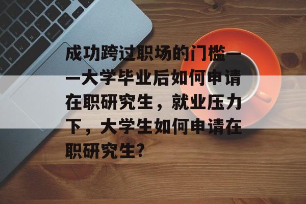 成功跨过职场的门槛——大学毕业后如何申请在职研究生，就业压力下，大学生如何申请在职研究生?