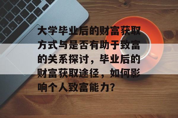 大学毕业后的财富获取方式与是否有助于致富的关系探讨，毕业后的财富获取途径，如何影响个人致富能力？