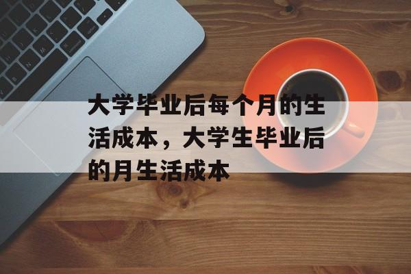 大学毕业后每个月的生活成本,大学生毕业后的月生活成本 大学毕业后每个月的生活成本,大学生毕业后的月生活成本