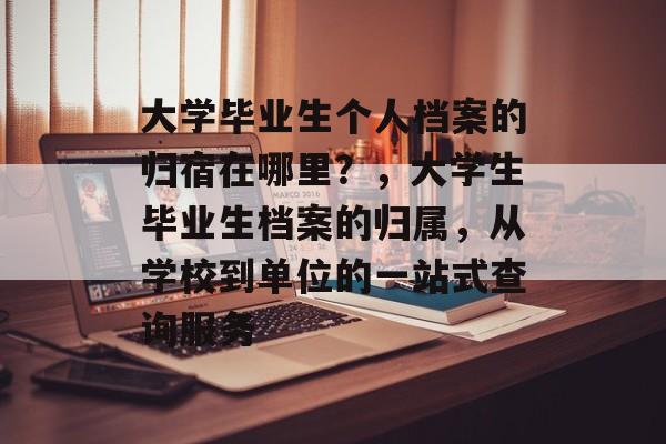 大学毕业生个人档案的归宿在哪里？，大学生毕业生档案的归属，从学校到单位的一站式查询服务