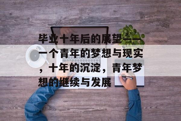 毕业十年后的展望——一个青年的梦想与现实,十年的沉淀,青年梦想的继续与发展 毕业十年后的展望——一个青年的梦想与现实,十年的沉淀,青年梦想的继续与发展