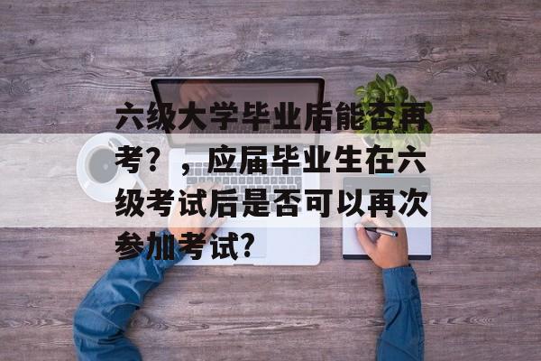 六级大学毕业后能否再考？，应届毕业生在六级考试后是否可以再次参加考试?