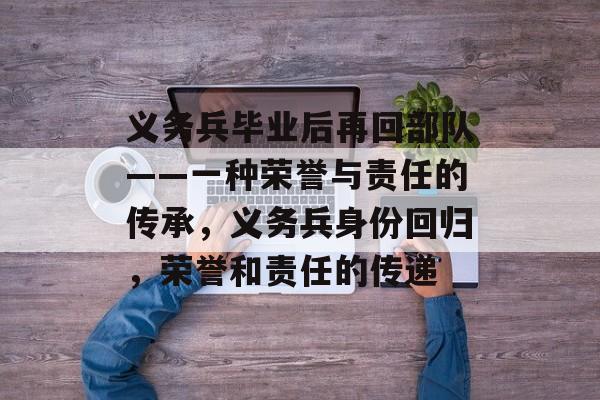 义务兵毕业后再回部队——一种荣誉与责任的传承,义务兵身份回归,荣誉和责任的传递 义务兵毕业后再回部队——一种荣誉与责任的传承,义务兵身份回归,荣誉和责任的传递