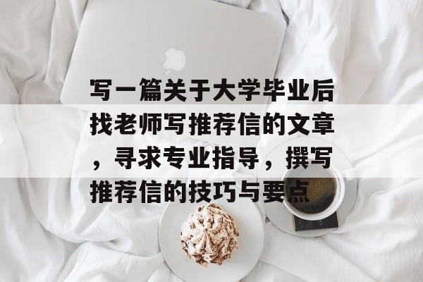 写一篇关于大学毕业后找老师写推荐信的文章，寻求专业指导，撰写推荐信的技巧与要点