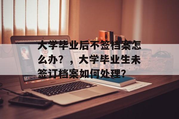 大学毕业后不签档案怎么办？，大学毕业生未签订档案如何处理？