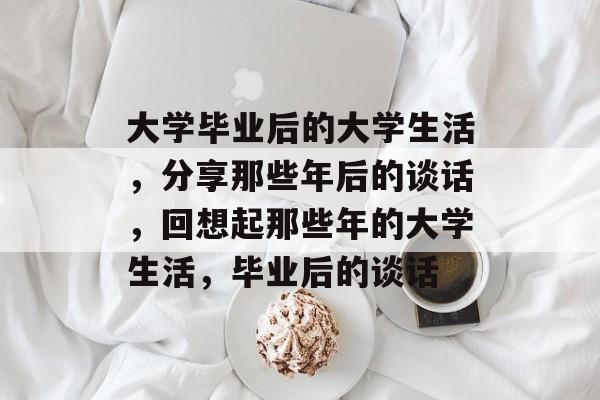 大学毕业后的大学生活,分享那些年后的谈话,回想起那些年的大学生活,毕业后的谈话 大学毕业后的大学生活,分享那些年后的谈话,回想起那些年的大学生活,毕业后的谈话