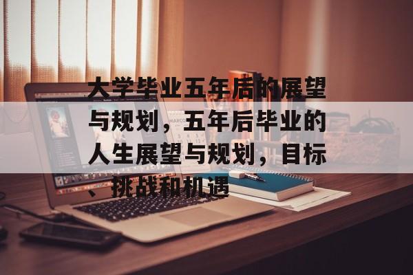 大学毕业五年后的展望与规划，五年后毕业的人生展望与规划，目标、挑战和机遇