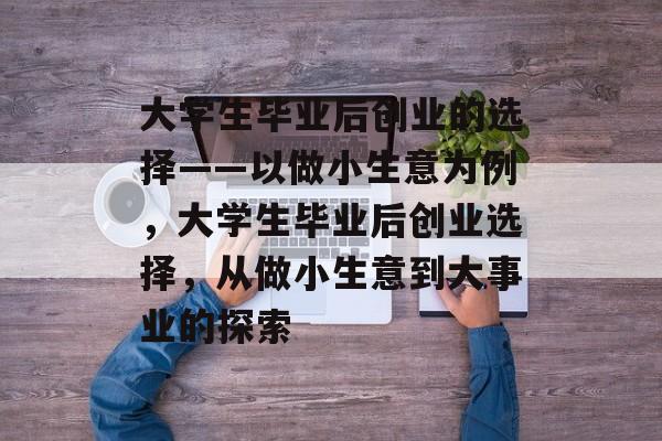 大学生毕业后创业的选择——以做小生意为例，大学生毕业后创业选择，从做小生意到大事业的探索