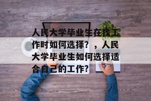 人民大学毕业生在找工作时如何选择？，人民大学毕业生如何选择适合自己的工作?