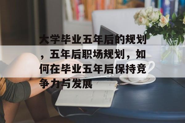 大学毕业五年后的规划，五年后职场规划，如何在毕业五年后保持竞争力与发展