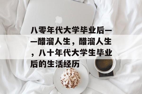 八零年代大学毕业后——醋溜人生，醋溜人生，八十年代大学生毕业后的生活经历