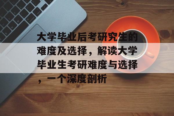 大学毕业后考研究生的难度及选择，解读大学毕业生考研难度与选择，一个深度剖析