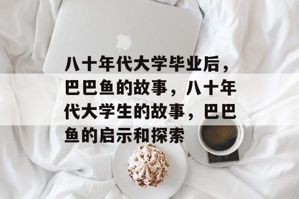八十年代大学毕业后，巴巴鱼的故事，八十年代大学生的故事，巴巴鱼的启示和探索