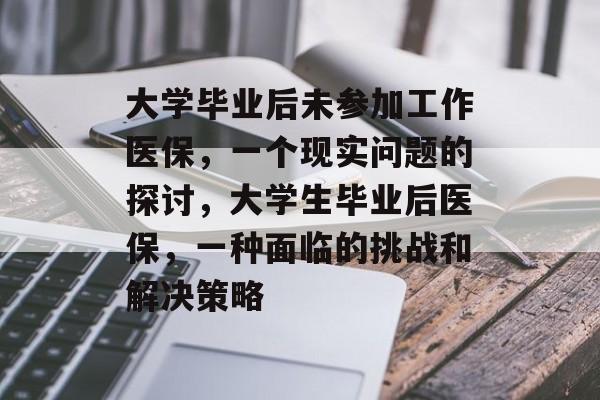 大学毕业后未参加工作医保,一个现实问题的探讨,大学生毕业后医保,一种面临的挑战和解决策略 大学毕业后未参加工作医保,一个现实问题的探讨,大学生毕业后医保,一种面临的挑战和解决策略