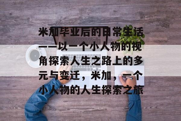 米加毕业后的日常生活——以一个小人物的视角探索人生之路上的多元与变迁，米加，一个小人物的人生探索之旅