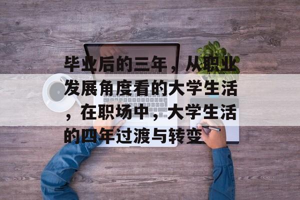 毕业后的三年，从职业发展角度看的大学生活，在职场中，大学生活的四年过渡与转变