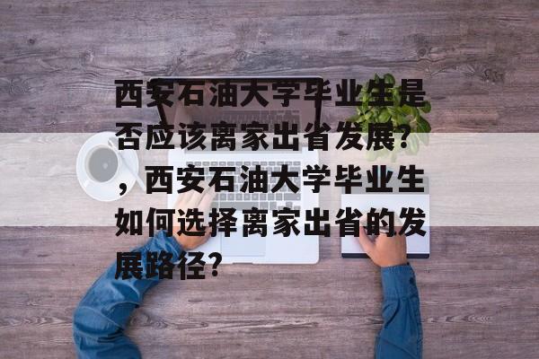 西安石油大学毕业生是否应该离家出省发展？，西安石油大学毕业生如何选择离家出省的发展路径?