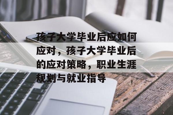 孩子大学毕业后应如何应对,孩子大学毕业后的应对策略,职业生涯规划与就业指导 孩子大学毕业后应如何应对,孩子大学毕业后的应对策略,职业生涯规划与就业指导
