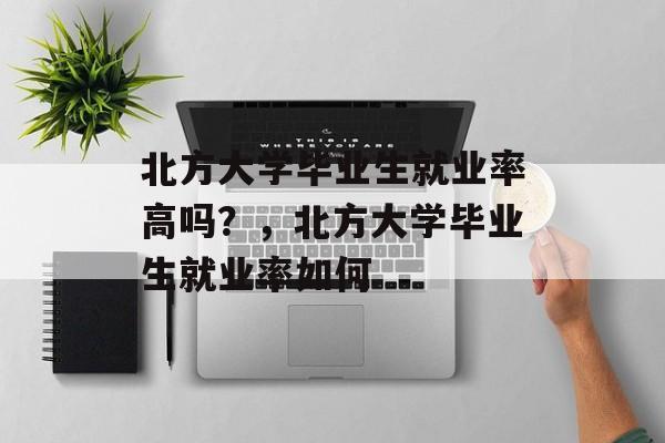 北方大学毕业生就业率高吗？，北方大学毕业生就业率如何