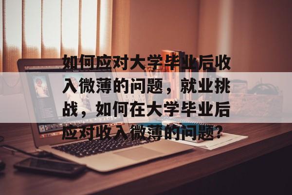如何应对大学毕业后收入微薄的问题,就业挑战,如何在大学毕业后应对收入微薄的问题? 如何应对大学毕业后收入微薄的问题,就业挑战,如何在大学毕业后应对收入微薄的问题?