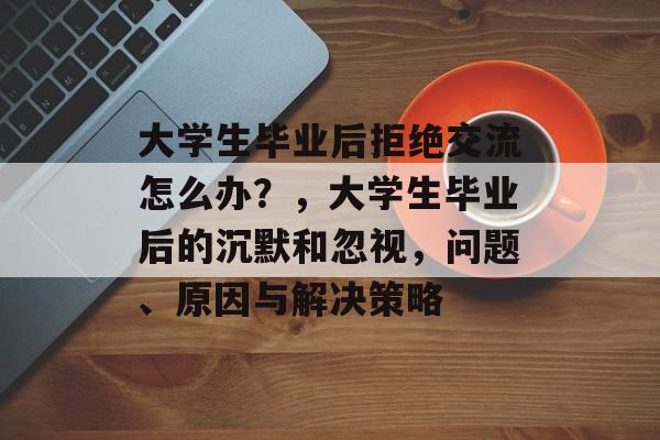 大学生毕业后拒绝交流怎么办？，大学生毕业后的沉默和忽视，问题、原因与解决策略