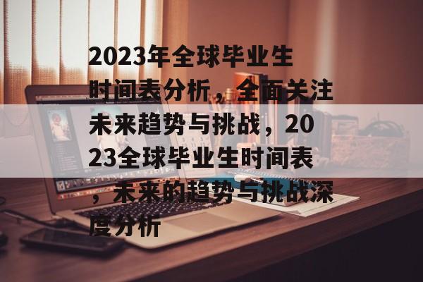 2023年全球毕业生时间表分析,全面关注未来趋势与挑战,2023全球毕业生时间表,未来的趋势与挑战深度分析 2023年全球毕业生时间表分析,全面关注未来趋势与挑战,2023全球毕业生时间表,未来的趋势与挑战深度分析