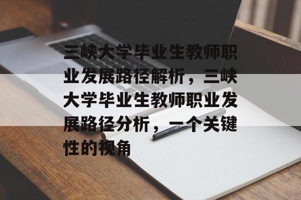 三峡大学毕业生教师职业发展路径解析，三峡大学毕业生教师职业发展路径分析，一个关键性的视角