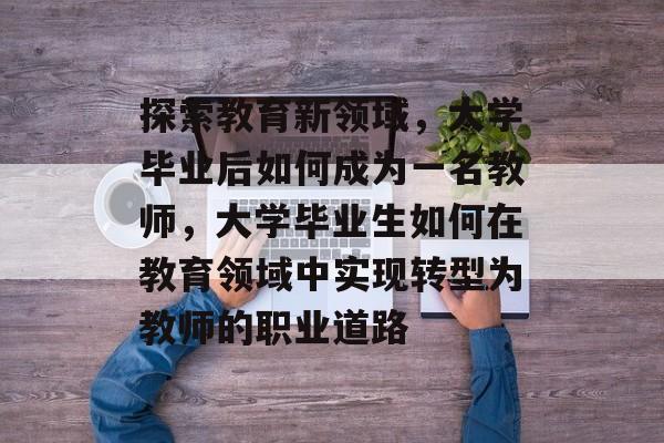 探索教育新领域,大学毕业后如何成为一名教师,大学毕业生如何在教育领域中实现转型为教师的职业道路 探索教育新领域,大学毕业后如何成为一名教师,大学毕业生如何在教育领域中实现转型为教师的职业道路
