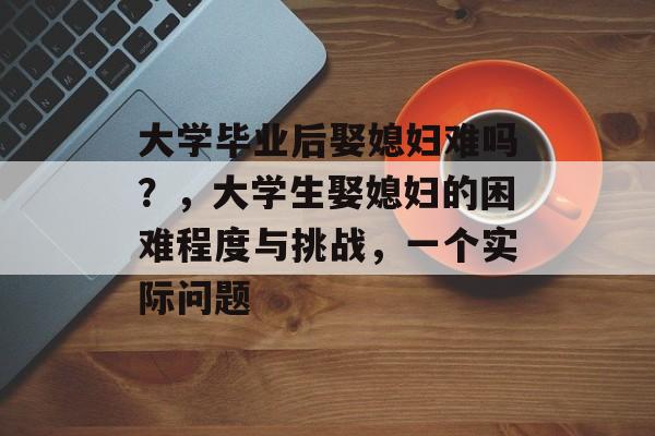 大学毕业后娶媳妇难吗？，大学生娶媳妇的困难程度与挑战，一个实际问题