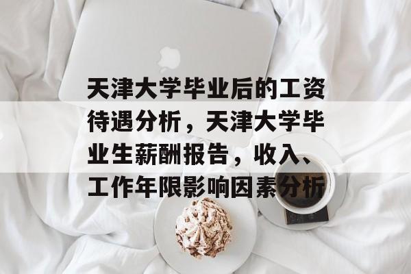 天津大学毕业后的工资待遇分析,天津大学毕业生薪酬报告,收入、工作年限影响因素分析 天津大学毕业后的工资待遇分析,天津大学毕业生薪酬报告,收入、工作年限影响因素分析
