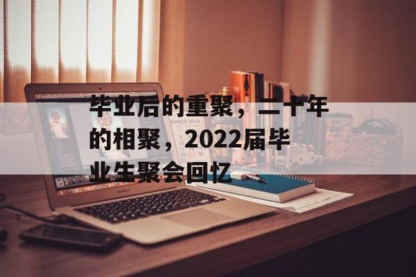 毕业后的重聚,二十年的相聚,2022届毕业生聚会回忆 毕业后的重聚,二十年的相聚,2022届毕业生聚会回忆