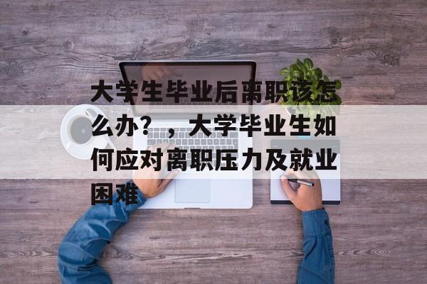 大学生毕业后离职该怎么办？，大学毕业生如何应对离职压力及就业困难