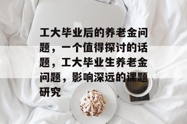 工大毕业后的养老金问题，一个值得探讨的话题，工大毕业生养老金问题，影响深远的课题研究