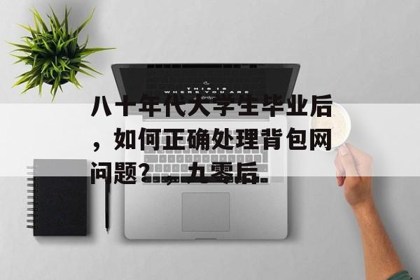 八十年代大学生毕业后,如何正确处理背包网问题?,九零后 八十年代大学生毕业后,如何正确处理背包网问题?,九零后