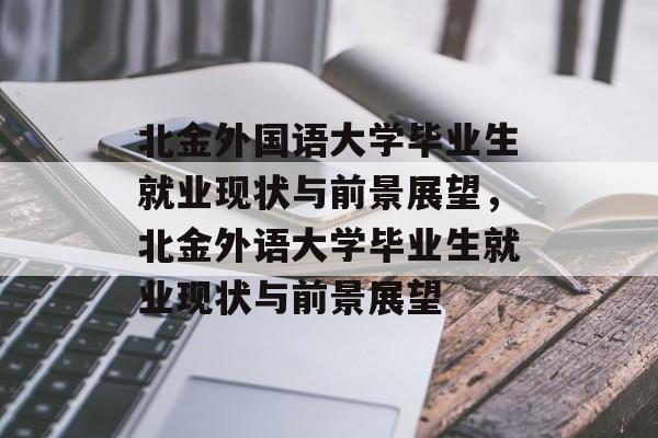 北金外国语大学毕业生就业现状与前景展望，北金外语大学毕业生就业现状与前景展望