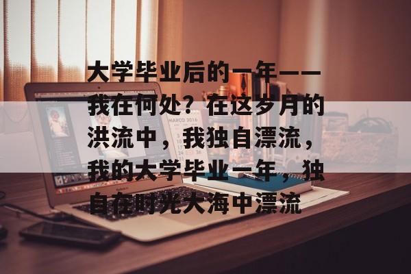大学毕业后的一年——我在何处?在这岁月的洪流中,我独自漂流,我的大学毕业一年,独自在时光大海中漂流 大学毕业后的一年——我在何处?在这岁月的洪流中,我独自漂流,我的大学毕业一年,独自在时光大海中漂流