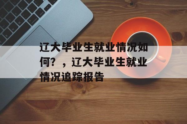 辽大毕业生就业情况如何？，辽大毕业生就业情况追踪报告