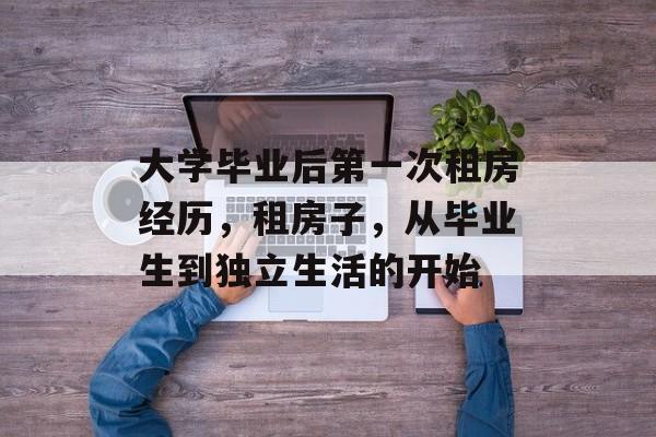 大学毕业后第一次租房经历，租房子，从毕业生到独立生活的开始