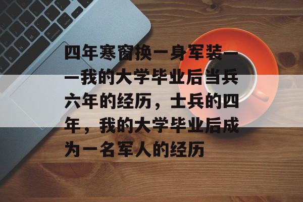 四年寒窗换一身军装——我的大学毕业后当兵六年的经历,士兵的四年,我的大学毕业后成为一名军人的经历 四年寒窗换一身军装——我的大学毕业后当兵六年的经历,士兵的四年,我的大学毕业后成为一名军人的经历