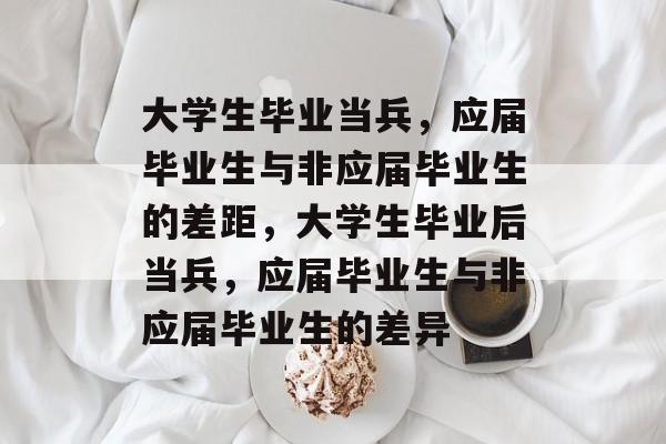 大学生毕业当兵,应届毕业生与非应届毕业生的差距,大学生毕业后当兵,应届毕业生与非应届毕业生的差异 大学生毕业当兵,应届毕业生与非应届毕业生的差距,大学生毕业后当兵,应届毕业生与非应届毕业生的差异