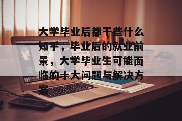 大学毕业后都干些什么知乎,毕业后的就业前景,大学毕业生可能面临的十大问题与解决方案 大学毕业后都干些什么知乎,毕业后的就业前景,大学毕业生可能面临的十大问题与解决方案
