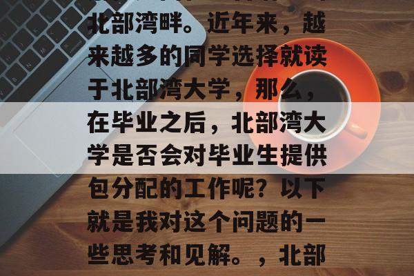 北部湾大学是中国最著名的高等学府之一，坐落在广西壮族自治区的北部湾畔。近年来，越来越多的同学选择就读于北部湾大学，那么，在毕业之后，北部湾大学是否会对毕业生提供包分配的工作呢？以下就是我对这个问题的一些思考和见解。，北部湾大学毕业生就业情况如何，是否有包分配工作政策?