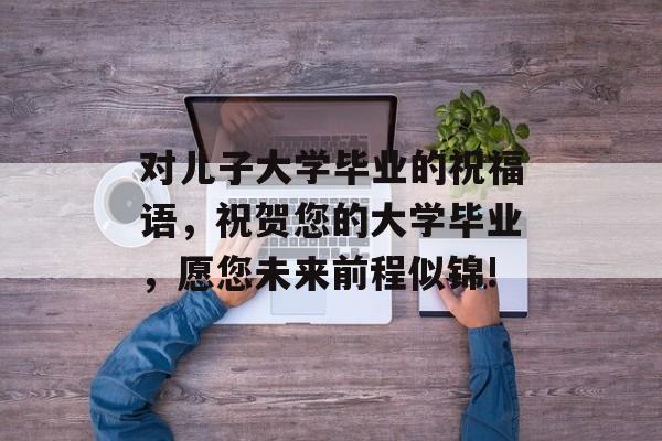 对儿子大学毕业的祝福语，祝贺您的大学毕业，愿您未来前程似锦!