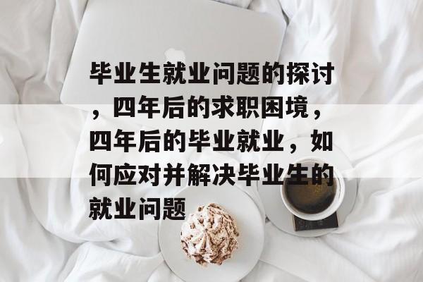 毕业生就业问题的探讨,四年后的求职困境,四年后的毕业就业,如何应对并解决毕业生的就业问题 毕业生就业问题的探讨,四年后的求职困境,四年后的毕业就业,如何应对并解决毕业生的就业问题