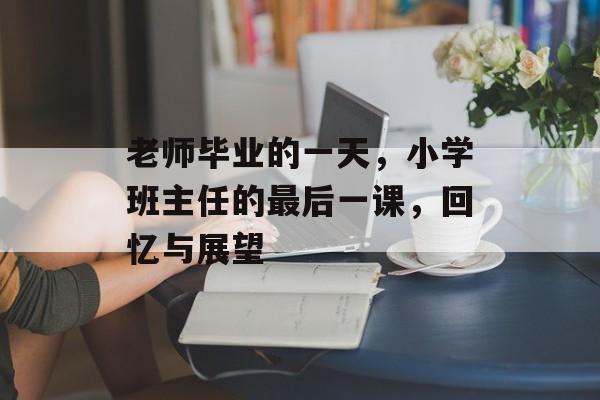 老师毕业的一天，小学班主任的最后一课，回忆与展望