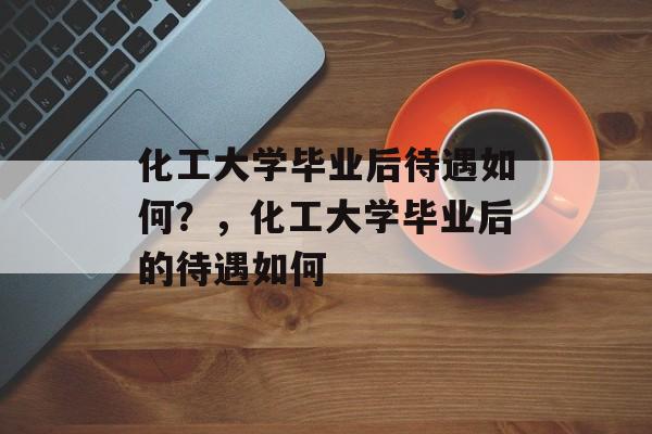 化工大学毕业后待遇如何？，化工大学毕业后的待遇如何
