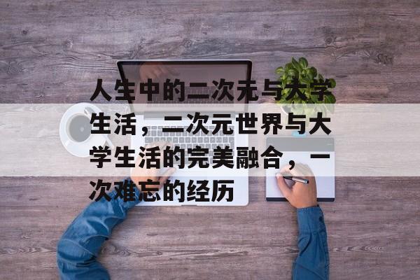人生中的二次元与大学生活，二次元世界与大学生活的完美融合，一次难忘的经历